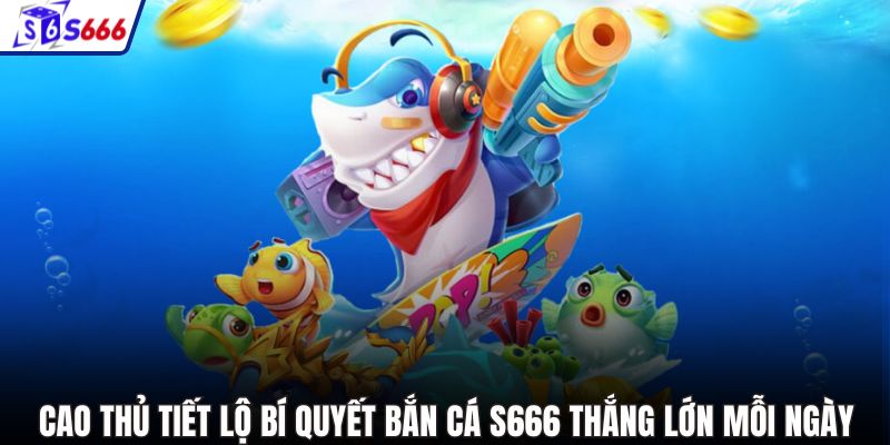 Cao thủ tiết lộ bí quyết bắn cá S666 thắng lớn mỗi ngày